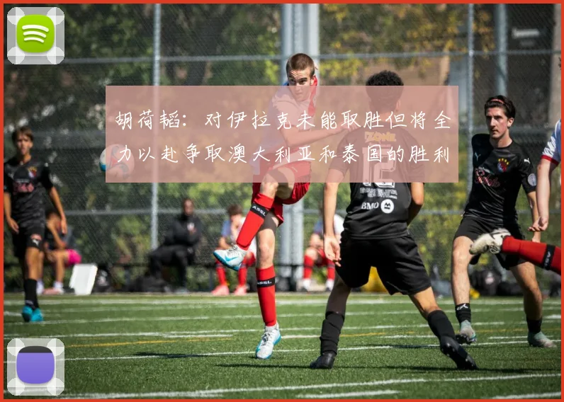 胡荷韬：对伊拉克未能取胜但将全力以赴争取澳大利亚和泰国的胜利