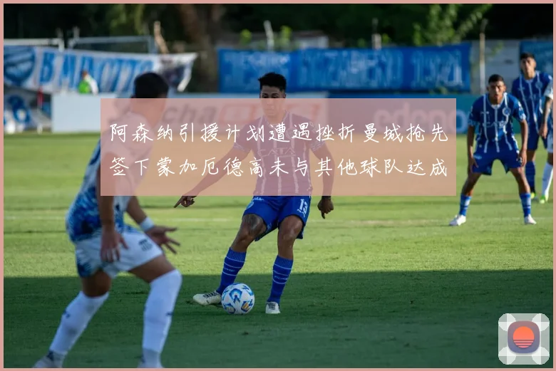 阿森纳引援计划遭遇挫折曼城抢先签下蒙加厄德高未与其他球队达成协议