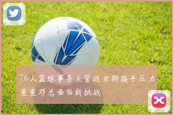 76人篮球事务主管迈尔斯接手压力重重邓总面临新挑战