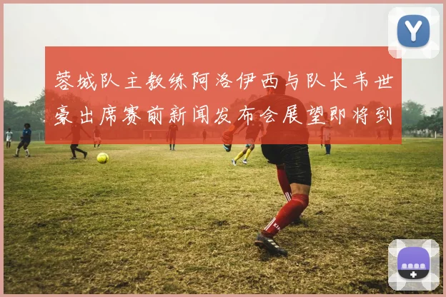蓉城队主教练阿洛伊西与队长韦世豪出席赛前新闻发布会展望即将到来的比赛