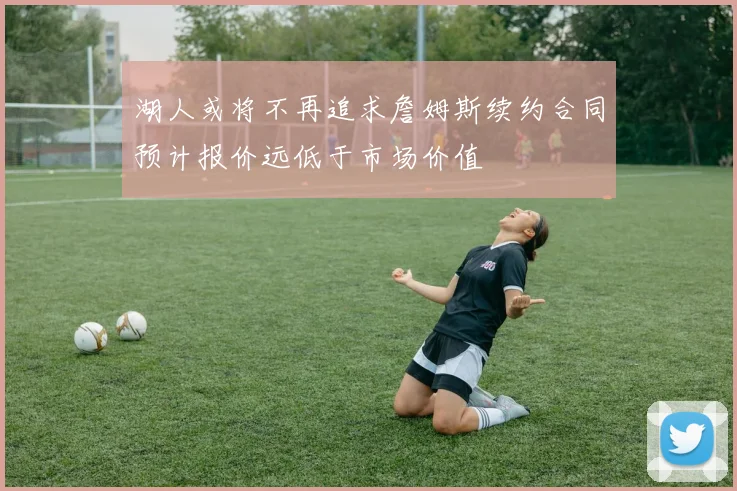 湖人或将不再追求詹姆斯续约合同预计报价远低于市场价值
