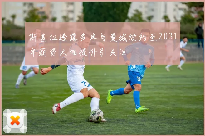 斯基拉透露多库与曼城续约至2031年薪资大幅提升引关注