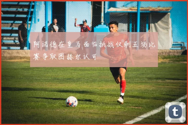 阿诺德在皇马面临挑战仅剩五场比赛争取图赫尔认可