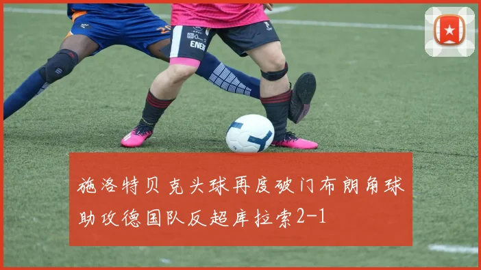 施洛特贝克头球再度破门布朗角球助攻德国队反超库拉索2-1