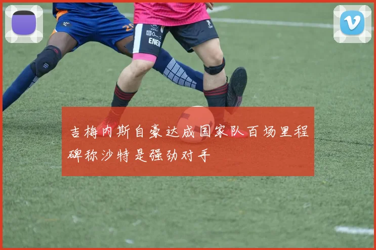 吉梅内斯自豪达成国家队百场里程碑称沙特是强劲对手