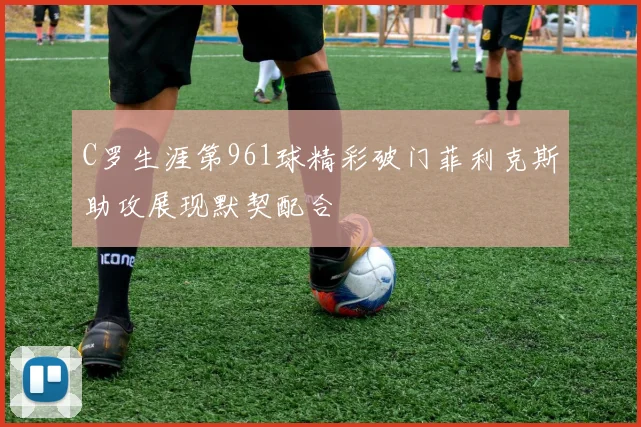 C罗生涯第961球精彩破门菲利克斯助攻展现默契配合