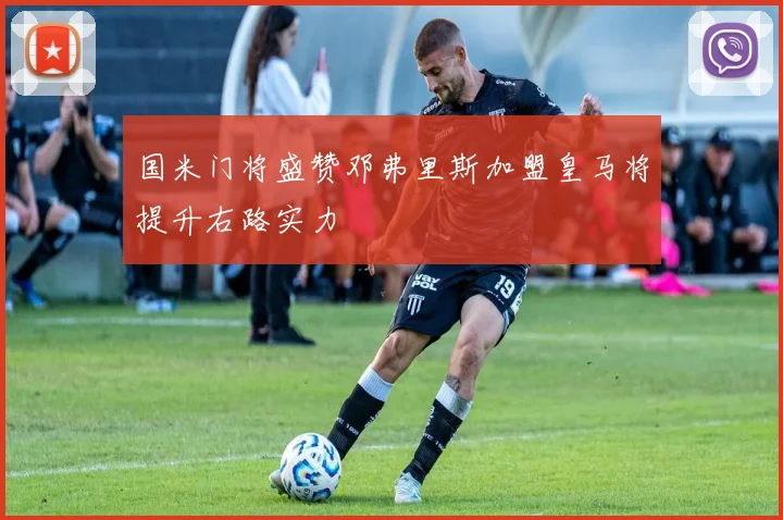 国米门将盛赞邓弗里斯加盟皇马将提升右路实力
