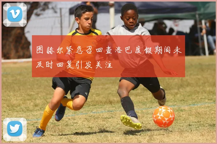 图赫尔紧急召回查洛巴度假期间未及时回复引发关注