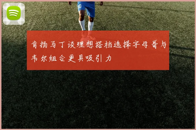 肯扬马丁谈理想搭档选择字母哥与韦尔组合更具吸引力