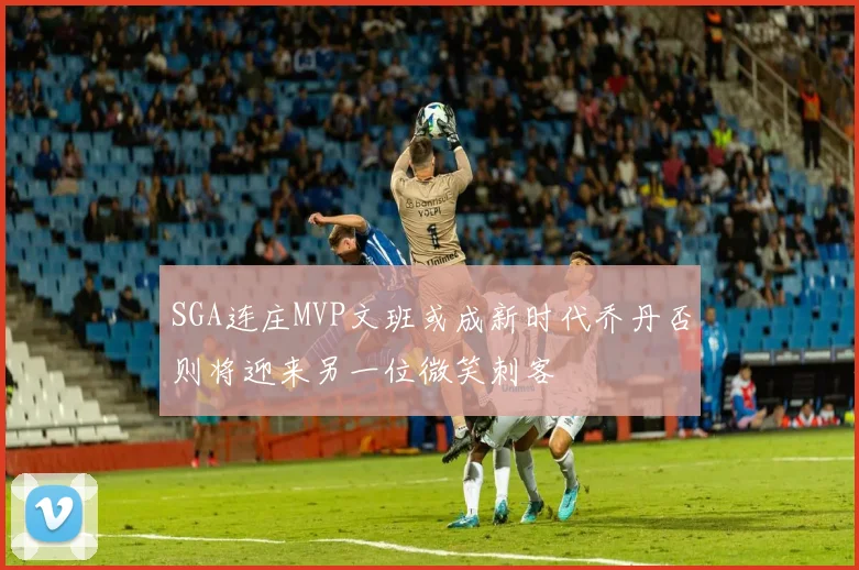 SGA连庄MVP文班或成新时代乔丹否则将迎来另一位微笑刺客