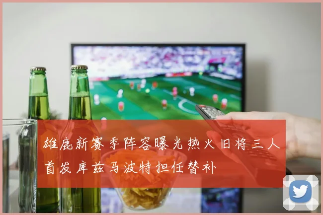 雄鹿新赛季阵容曝光热火旧将三人首发库兹马波特担任替补